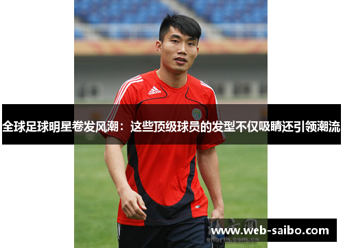 全球足球明星卷发风潮:这些顶级球员的发型不仅吸睛还引领潮流 全球足球明星卷发风潮:这些顶级球员的发型不仅吸睛还引领潮流