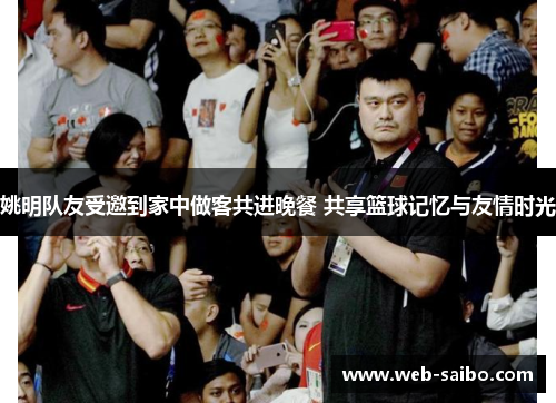 姚明队友受邀到家中做客共进晚餐 共享篮球记忆与友情时光