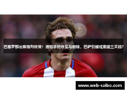 巴塞罗那出售格列兹曼！遭枪手抢夺皇马前锋，巴萨引援或重建三叉戟？