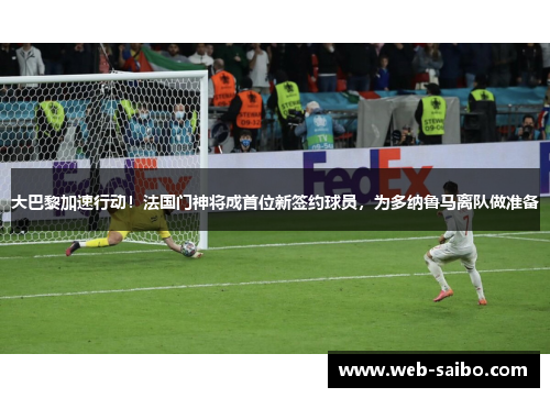 大巴黎加速行动！法国门神将成首位新签约球员，为多纳鲁马离队做准备